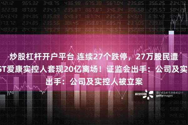 炒股杠杆开户平台 连续27个跌停，27万股民遭“闷杀”，ST爱康实控人套现20亿离场！证监会出手：公司及实控人被立案