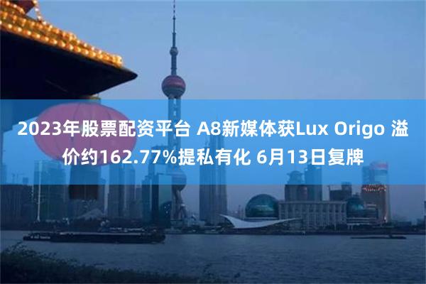 2023年股票配资平台 A8新媒体获Lux Origo 溢价约162.77%提私有化 6月13日复牌