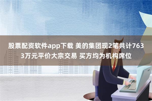 股票配资软件app下载 美的集团现2笔共计7633万元平价大宗交易 买方均为机构席位