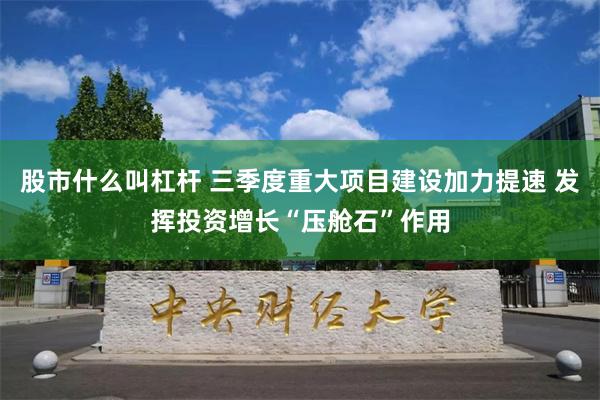 股市什么叫杠杆 三季度重大项目建设加力提速 发挥投资增长“压舱石”作用