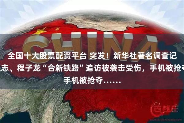 全国十大股票配资平台 突发！新华社著名调查记者王文志、程子龙“合新铁路”追访被袭击受伤，手机被抢夺……