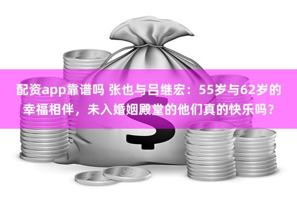 配资app靠谱吗 张也与吕继宏：55岁与62岁的幸福相伴，未入婚姻殿堂的他们真的快乐吗？