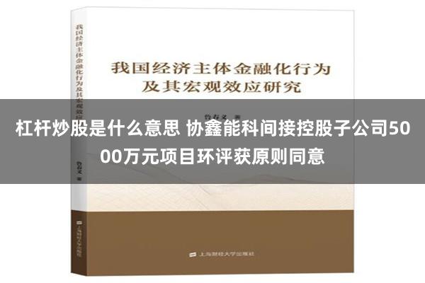 杠杆炒股是什么意思 协鑫能科间接控股子公司5000万元项目环评获原则同意