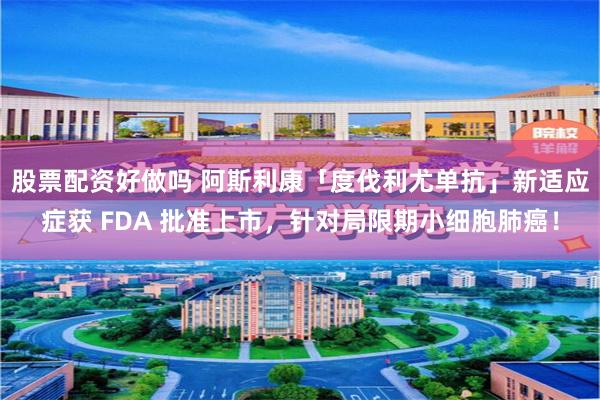 股票配资好做吗 阿斯利康「度伐利尤单抗」新适应症获 FDA 批准上市，针对局限期小细胞肺癌！