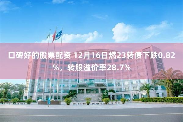 口碑好的股票配资 12月16日燃23转债下跌0.82%，转股溢价率28.7%