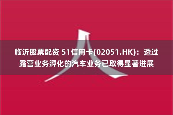 临沂股票配资 51信用卡(02051.HK)：透过露营业务孵化的汽车业务已取得显著进展