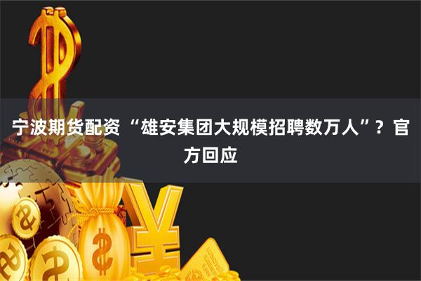 宁波期货配资 “雄安集团大规模招聘数万人”？官方回应